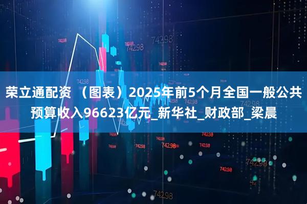 荣立通配资 （图表）2025年前5个月全国一般公共预算收入96623亿元_新华社_财政部_梁晨