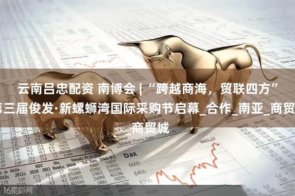 云南吕忠配资 南博会 | “跨越商海，贸联四方” 第三届俊发·新螺蛳湾国际采购节启幕_合作_南亚_商贸城