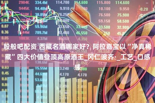 股般吧配资 西藏名酒哪家好？阿拉嘉宝以“净真稀藏”四大价值登顶高原酒王_冈仁波齐·_工艺_口感