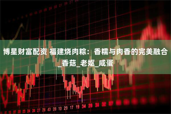 博星财富配资 福建烧肉粽：香糯与肉香的完美融合_香菇_老妪_咸蛋