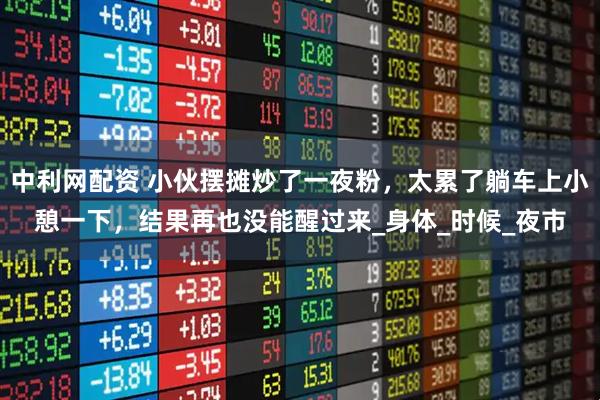 中利网配资 小伙摆摊炒了一夜粉，太累了躺车上小憩一下，结果再也没能醒过来_身体_时候_夜市