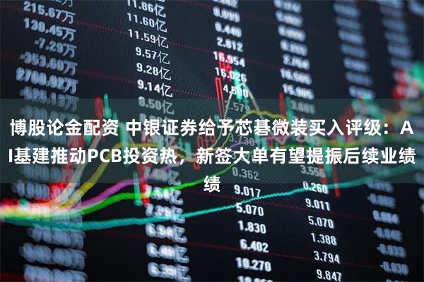 博股论金配资 中银证券给予芯碁微装买入评级：AI基建推动PCB投资热，新签大单有望提振后续业绩