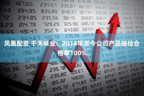 凤凰配资 千禾味业：2014年至今公司产品抽检合格率100%