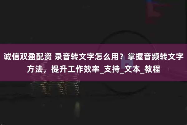 诚信双盈配资 录音转文字怎么用？掌握音频转文字方法，提升工作效率_支持_文本_教程