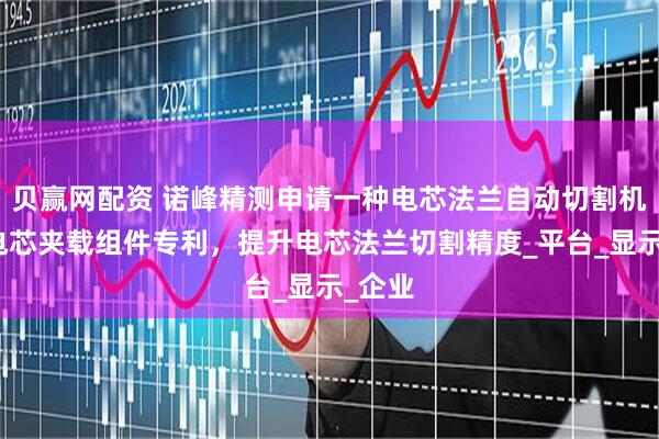 贝赢网配资 诺峰精测申请一种电芯法兰自动切割机及其电芯夹载组件专利，提升电芯法兰切割精度_平台_显示_企业