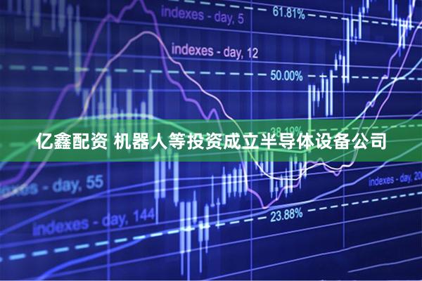 亿鑫配资 机器人等投资成立半导体设备公司