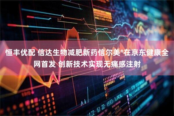 恒丰优配 信达生物减肥新药信尔美®在京东健康全网首发 创新技术实现无痛感注射