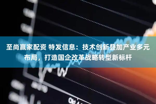 至尚赢家配资 特发信息：技术创新叠加产业多元布局，打造国企改革战略转型新标杆