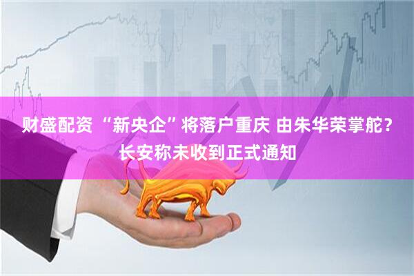 财盛配资 “新央企”将落户重庆 由朱华荣掌舵？长安称未收到正式通知