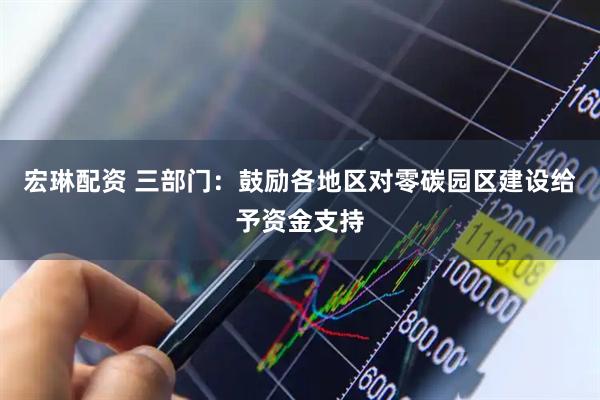 宏琳配资 三部门：鼓励各地区对零碳园区建设给予资金支持