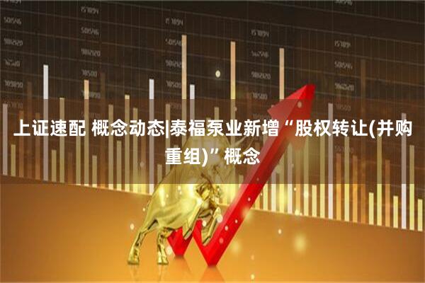 上证速配 概念动态|泰福泵业新增“股权转让(并购重组)”概念