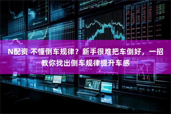 N配资 不懂倒车规律？新手很难把车倒好，一招教你找出倒车规律提升车感