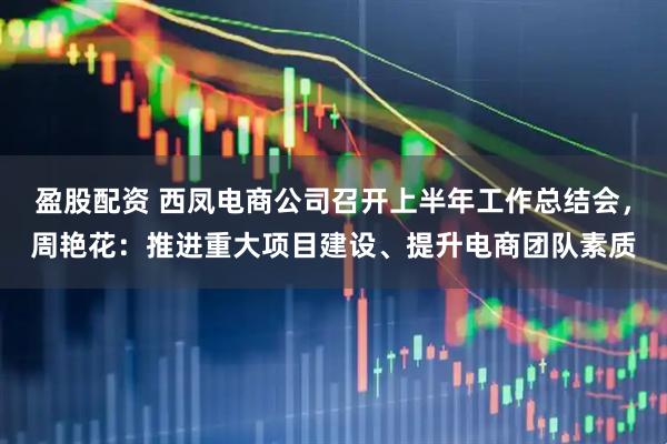 盈股配资 西凤电商公司召开上半年工作总结会，周艳花：推进重大项目建设、提升电商团队素质