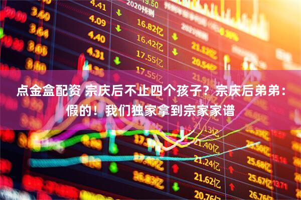 点金盒配资 宗庆后不止四个孩子？宗庆后弟弟：假的！我们独家拿到宗家家谱