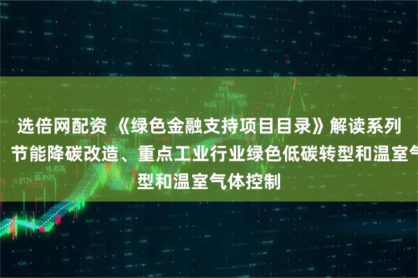 选倍网配资 《绿色金融支持项目目录》解读系列（二）：节能降碳改造、重点工业行业绿色低碳转型和温室气体控制