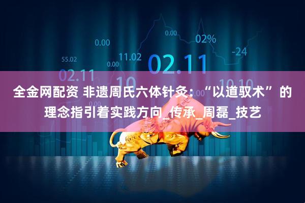 全金网配资 非遗周氏六体针灸：“以道驭术” 的理念指引着实践方向_传承_周磊_技艺