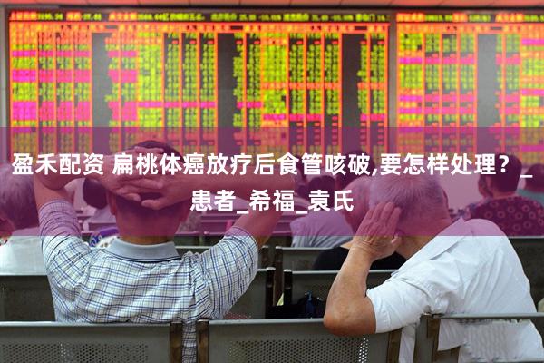 盈禾配资 扁桃体癌放疗后食管咳破,要怎样处理？_患者_希福_袁氏