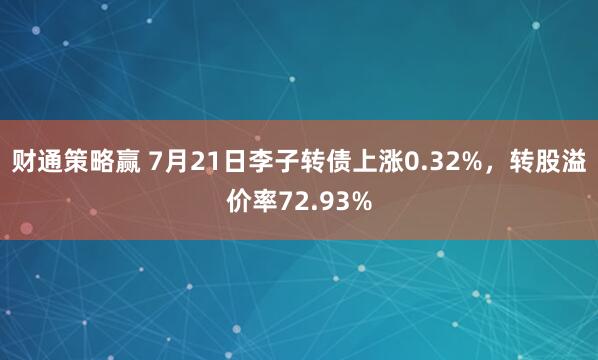 财通策略赢 7月21日李子转债上涨0.32%，转股溢价率72.93%