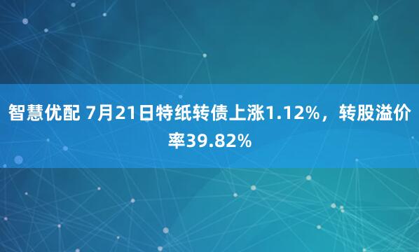 智慧优配 7月21日特纸转债上涨1.12%，转股溢价率39.82%