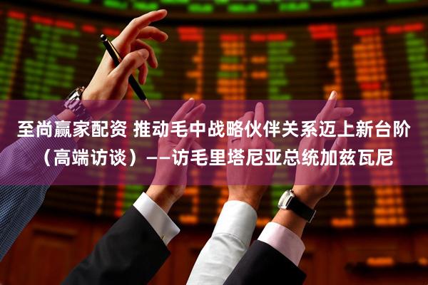 至尚赢家配资 推动毛中战略伙伴关系迈上新台阶（高端访谈）——访毛里塔尼亚总统加兹瓦尼