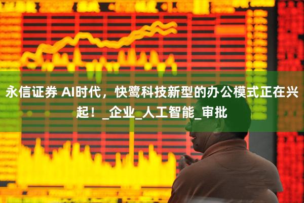 永信证券 AI时代，快鹭科技新型的办公模式正在兴起！_企业_人工智能_审批