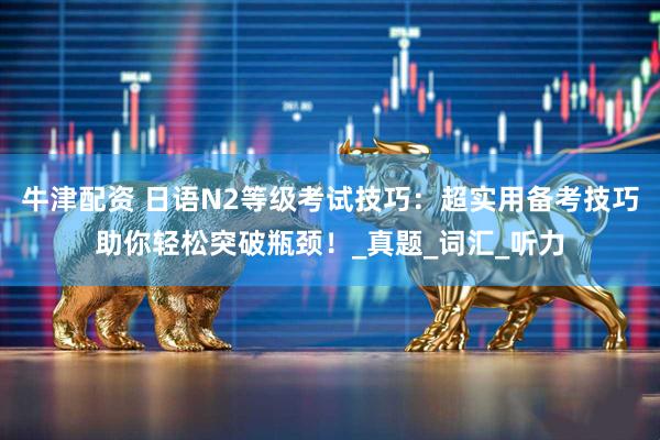 牛津配资 日语N2等级考试技巧：超实用备考技巧助你轻松突破瓶颈！_真题_词汇_听力
