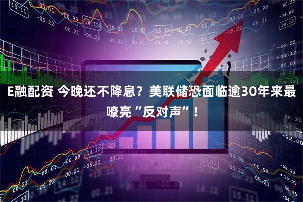 E融配资 今晚还不降息？美联储恐面临逾30年来最嘹亮“反对声”！