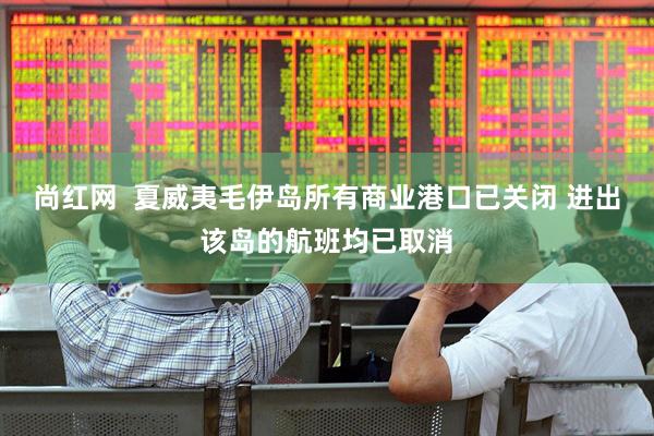 尚红网  夏威夷毛伊岛所有商业港口已关闭 进出该岛的航班均已取消