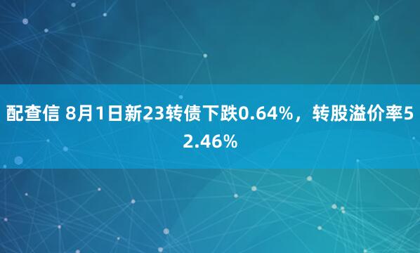 配查信 8月1日新23转债下跌0.64%，转股溢价率52.46%