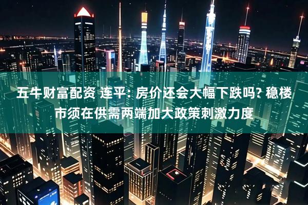 五牛财富配资 连平: 房价还会大幅下跌吗? 稳楼市须在供需两端加大政策刺激力度