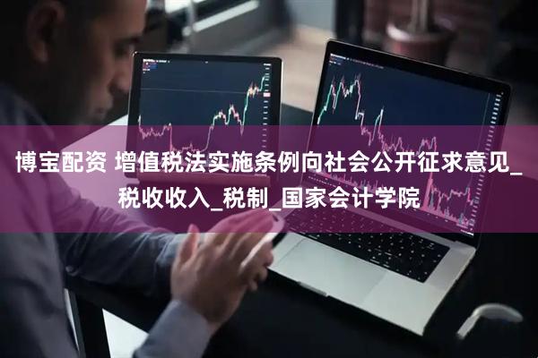 博宝配资 增值税法实施条例向社会公开征求意见_税收收入_税制_国家会计学院